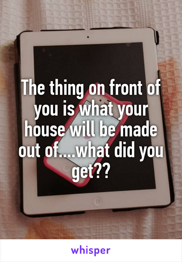 The thing on front of you is what your house will be made out of....what did you get??
