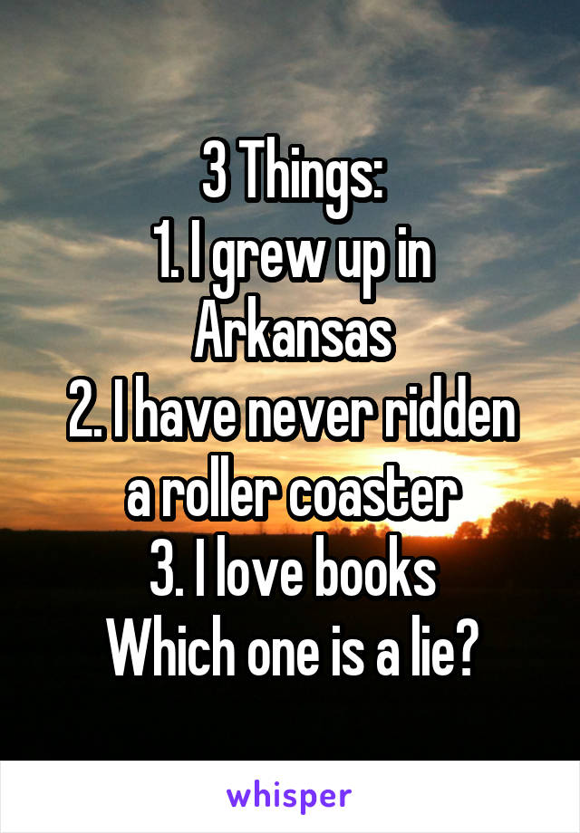 3 Things:
1. I grew up in Arkansas
2. I have never ridden a roller coaster
3. I love books
Which one is a lie?