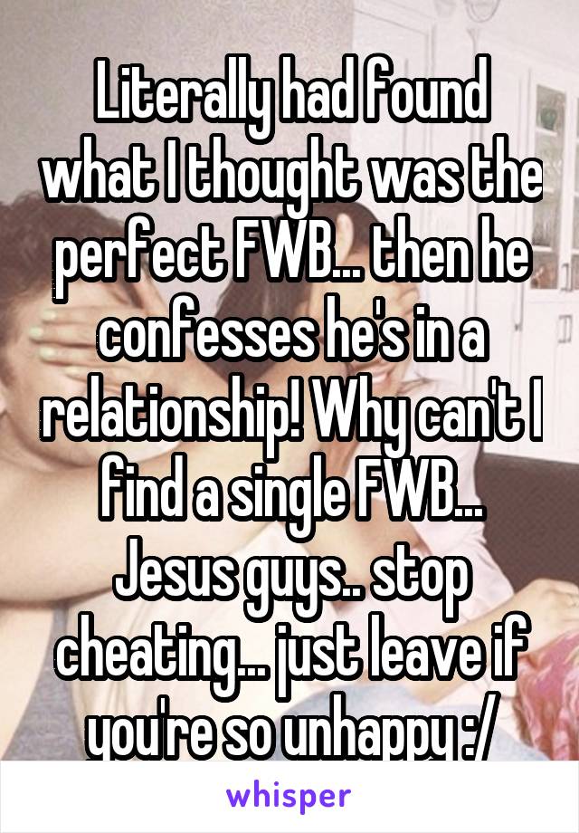 Literally had found what I thought was the perfect FWB... then he confesses he's in a relationship! Why can't I find a single FWB... Jesus guys.. stop cheating... just leave if you're so unhappy :/