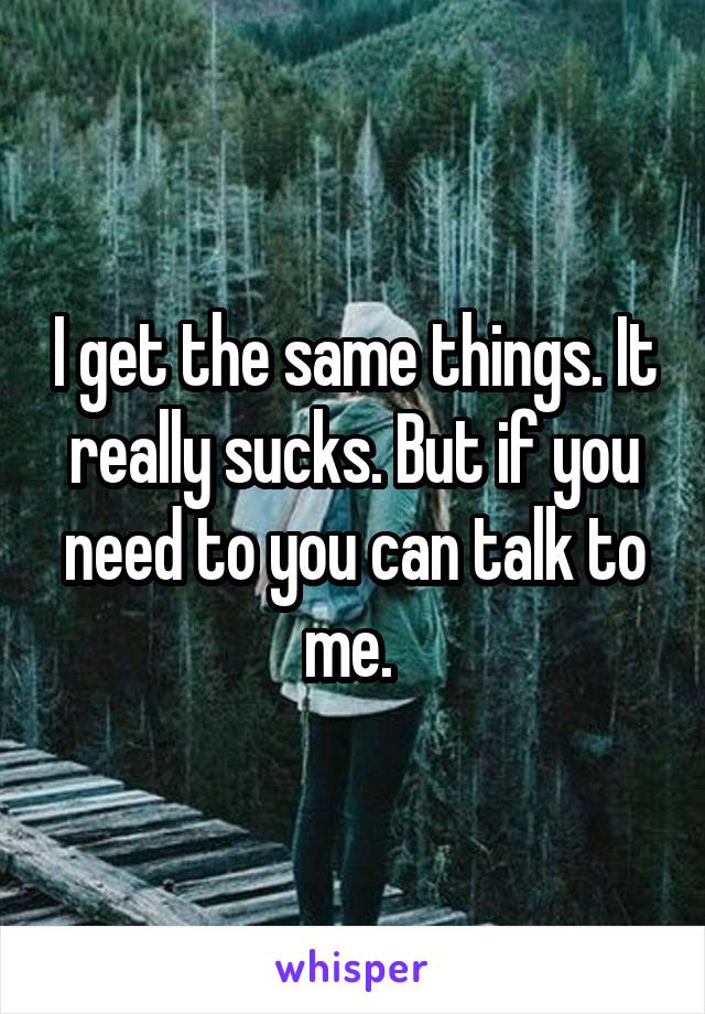 I get the same things. It really sucks. But if you need to you can talk to me. 