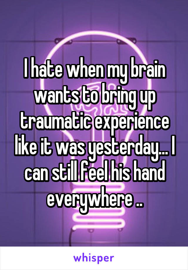 I hate when my brain wants to bring up traumatic experience like it was yesterday... I can still feel his hand everywhere ..