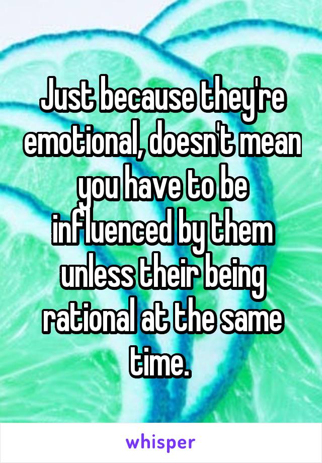 Just because they're emotional, doesn't mean you have to be influenced by them unless their being rational at the same time. 
