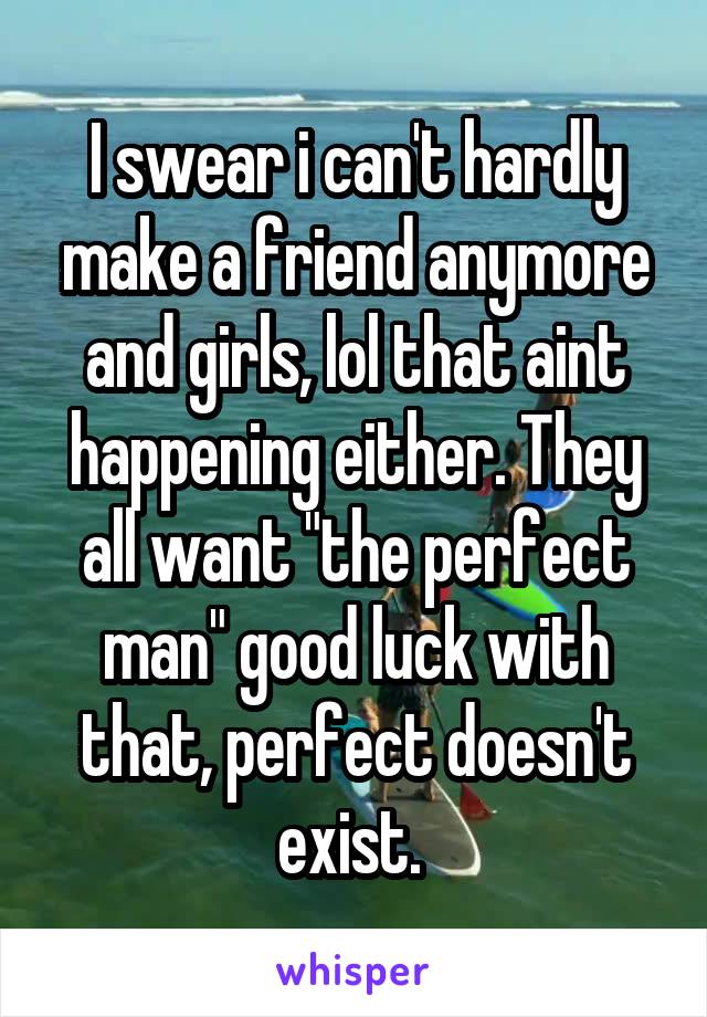 I swear i can't hardly make a friend anymore and girls, lol that aint happening either. They all want "the perfect man" good luck with that, perfect doesn't exist. 