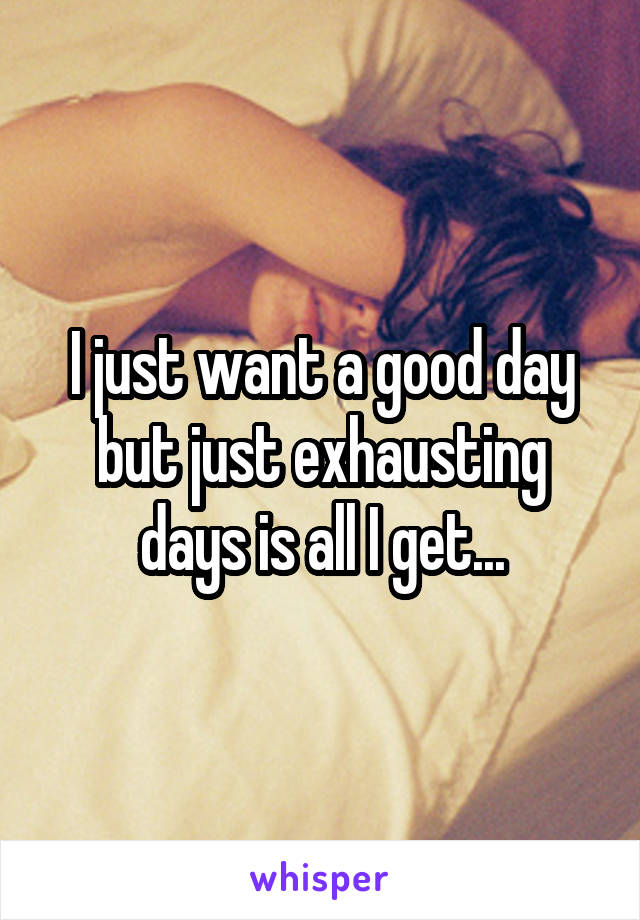 I just want a good day but just exhausting days is all I get...