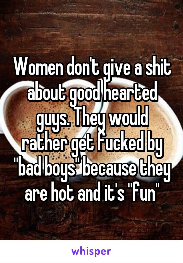 Women don't give a shit about good hearted guys. They would rather get fucked by "bad boys" because they are hot and it's "fun"