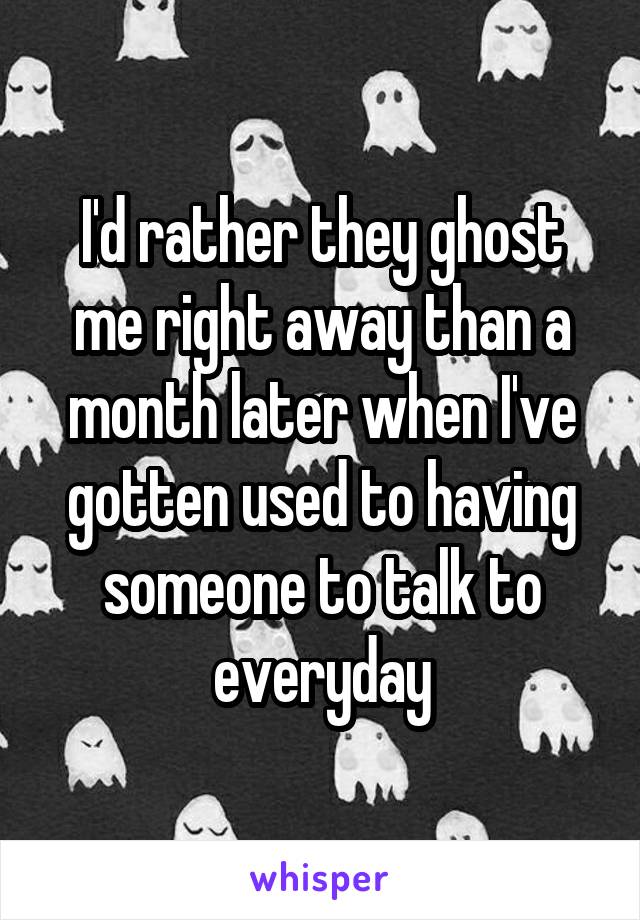 I'd rather they ghost me right away than a month later when I've gotten used to having someone to talk to everyday