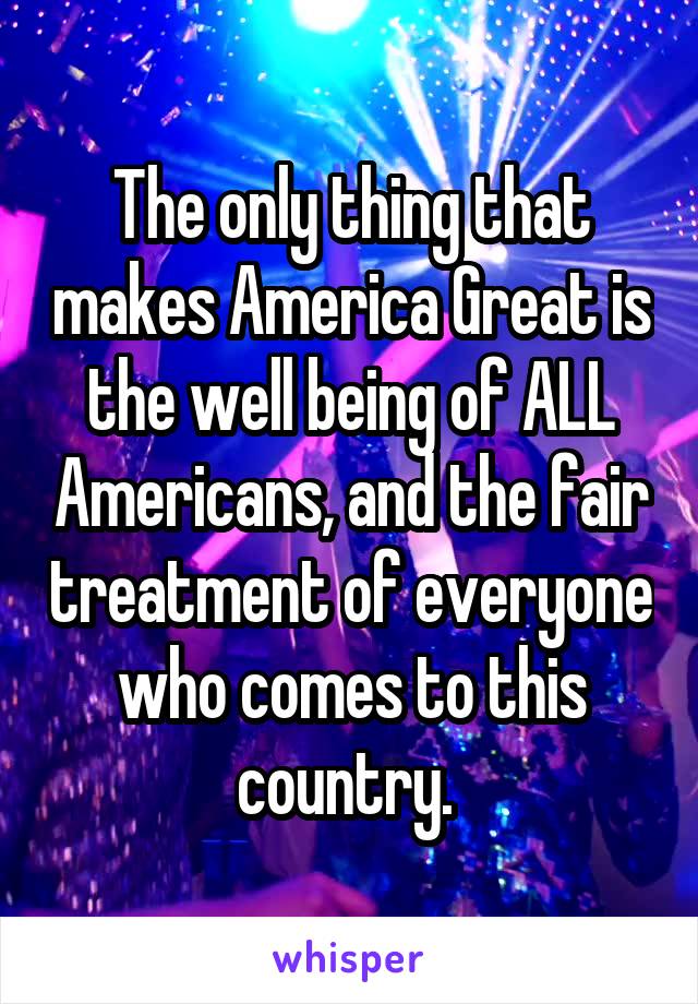 The only thing that makes America Great is the well being of ALL Americans, and the fair treatment of everyone who comes to this country. 