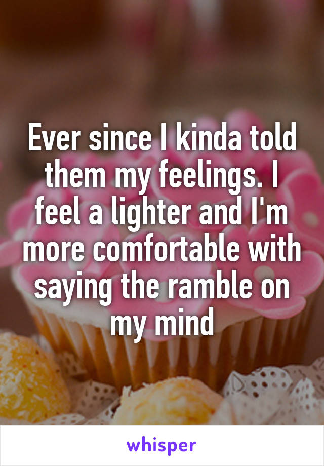 Ever since I kinda told them my feelings. I feel a lighter and I'm more comfortable with saying the ramble on my mind