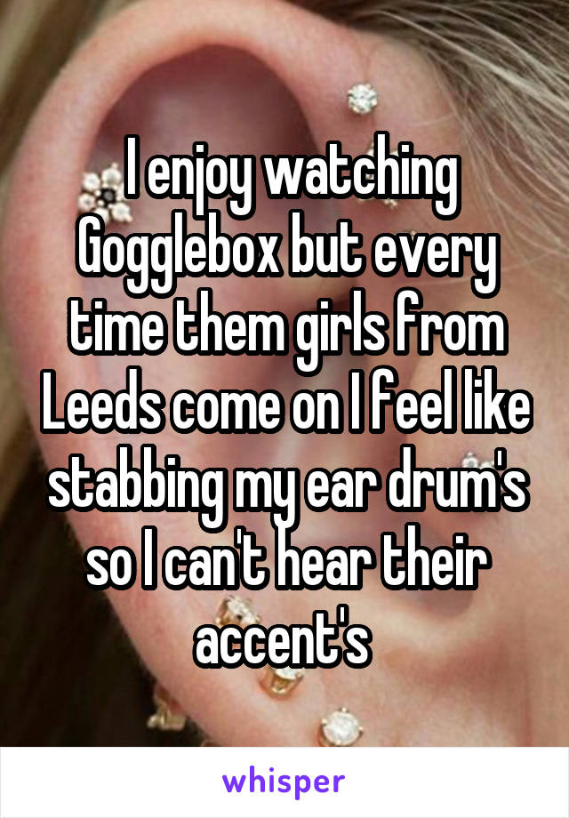  I enjoy watching Gogglebox but every time them girls from Leeds come on I feel like stabbing my ear drum's so I can't hear their accent's 