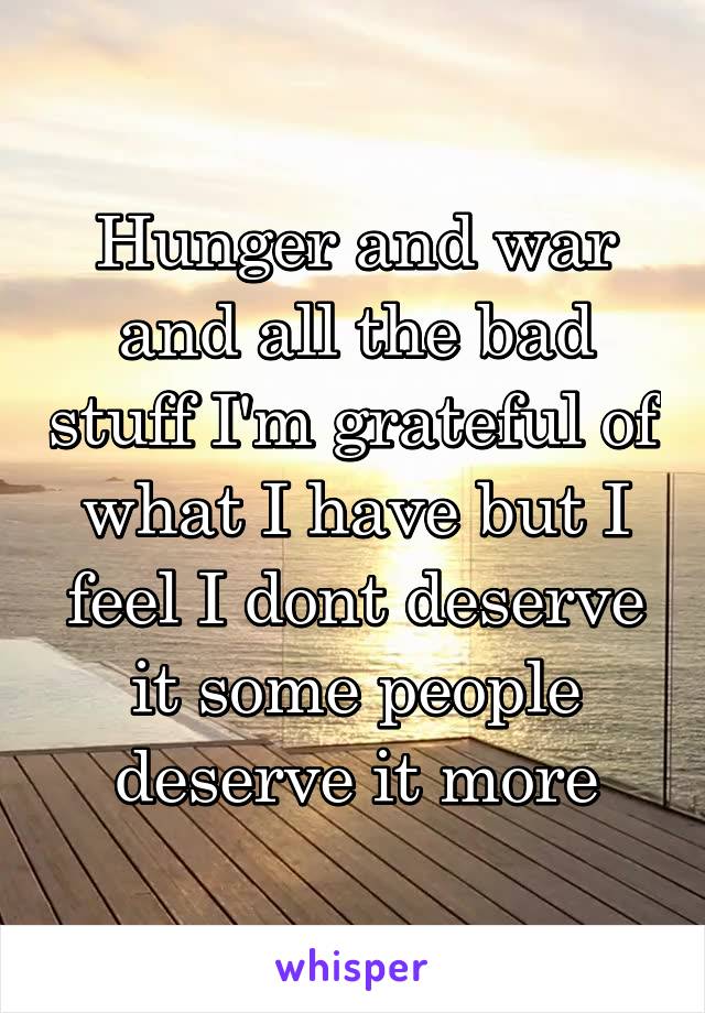 Hunger and war and all the bad stuff I'm grateful of what I have but I feel I dont deserve it some people deserve it more