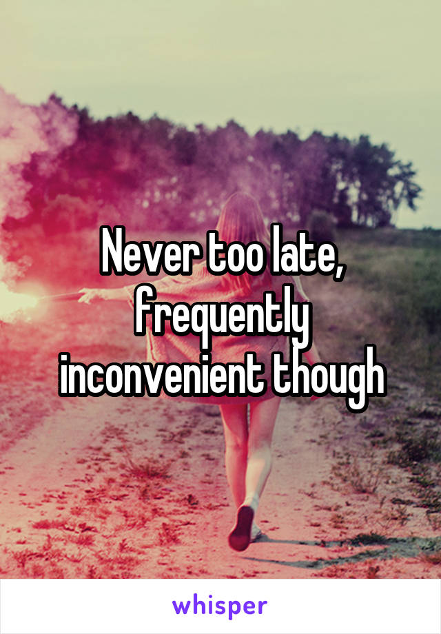 Never too late, frequently inconvenient though