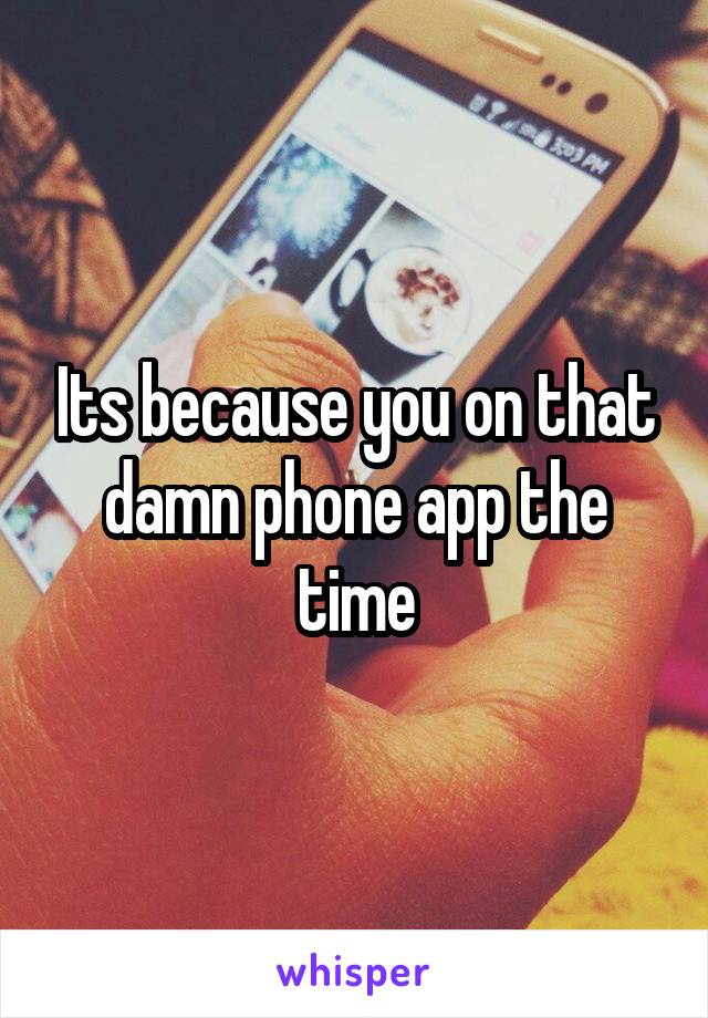 Its because you on that damn phone app the time