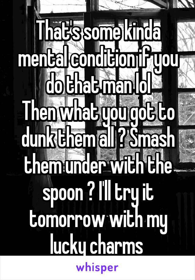 That's some kinda mental condition if you do that man lol
Then what you got to dunk them all ? Smash them under with the spoon ? I'll try it tomorrow with my lucky charms 