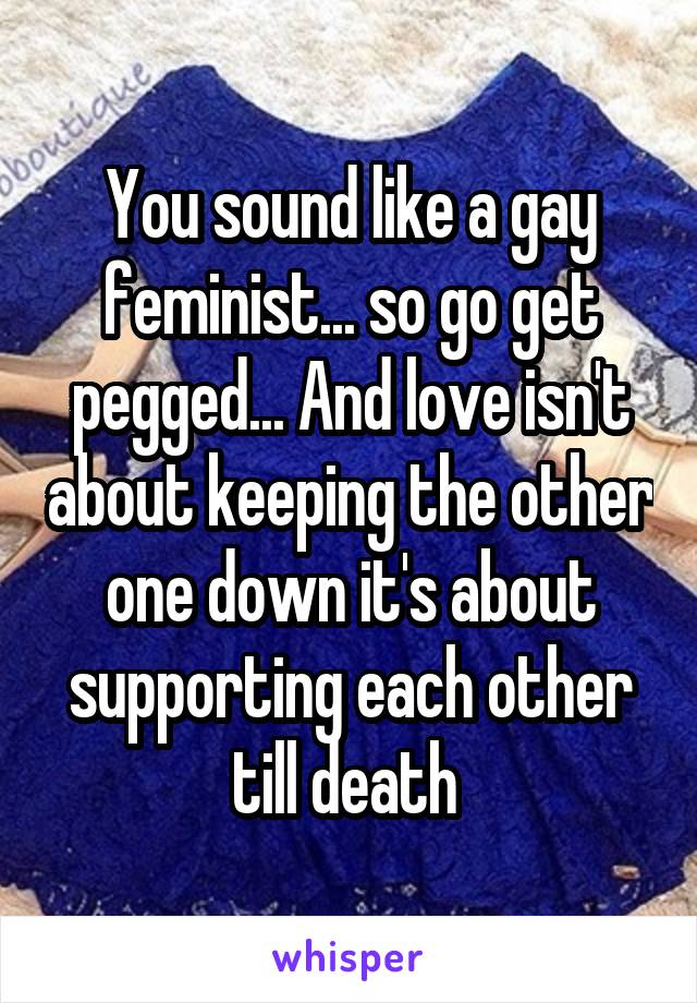 You sound like a gay feminist... so go get pegged... And love isn't about keeping the other one down it's about supporting each other till death 