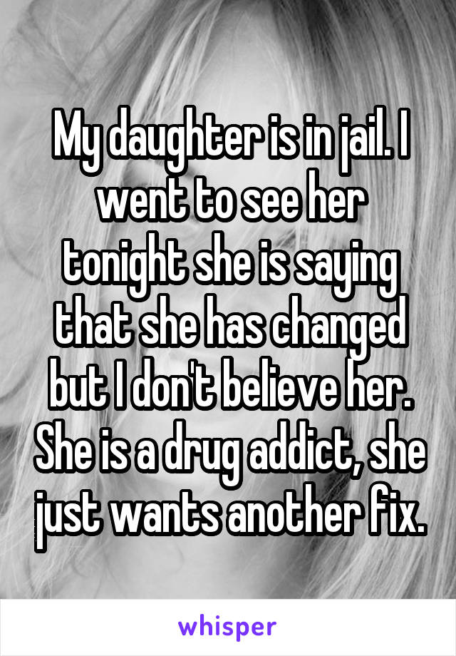 My daughter is in jail. I went to see her tonight she is saying that she has changed but I don't believe her. She is a drug addict, she just wants another fix.