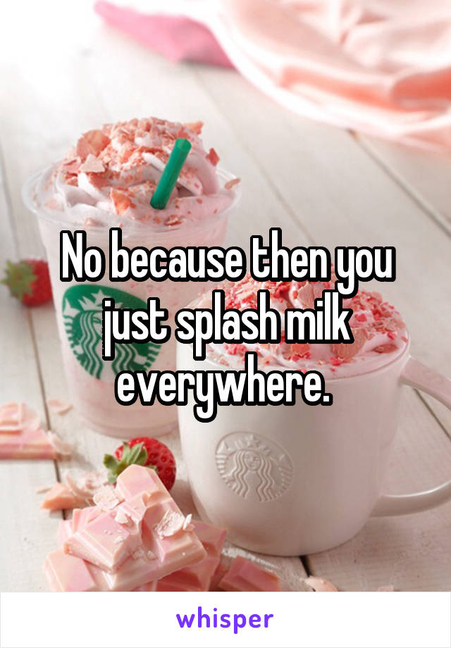 No because then you just splash milk everywhere. 