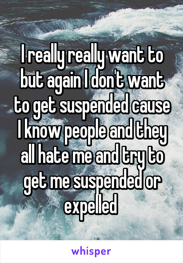 I really really want to but again I don't want to get suspended cause I know people and they all hate me and try to get me suspended or expelled 