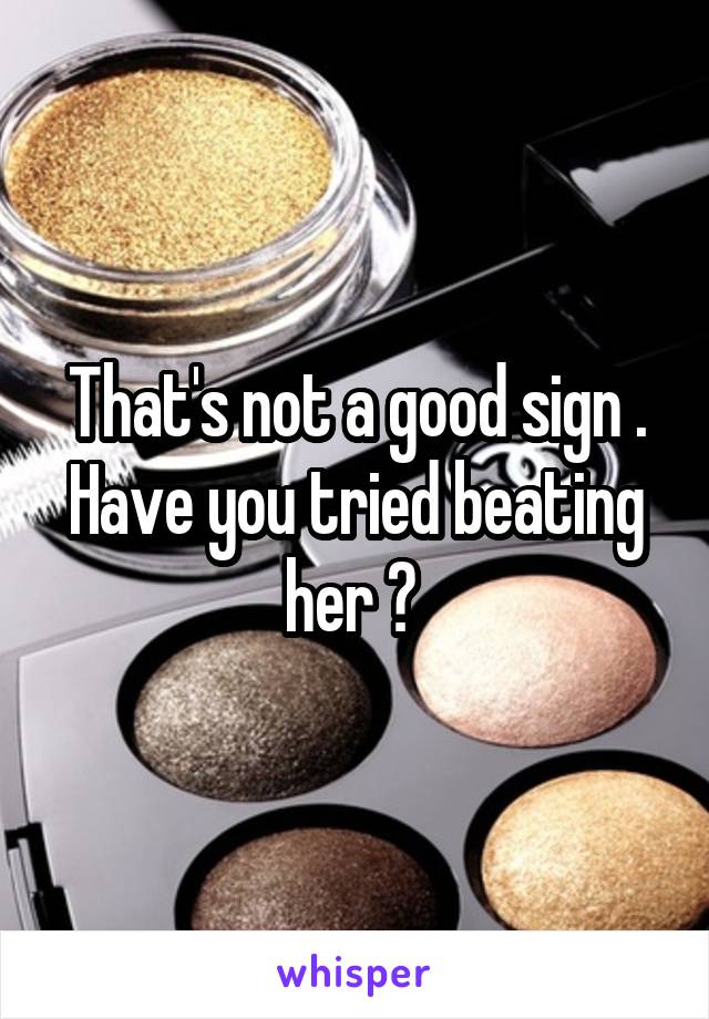 That's not a good sign . Have you tried beating her ? 