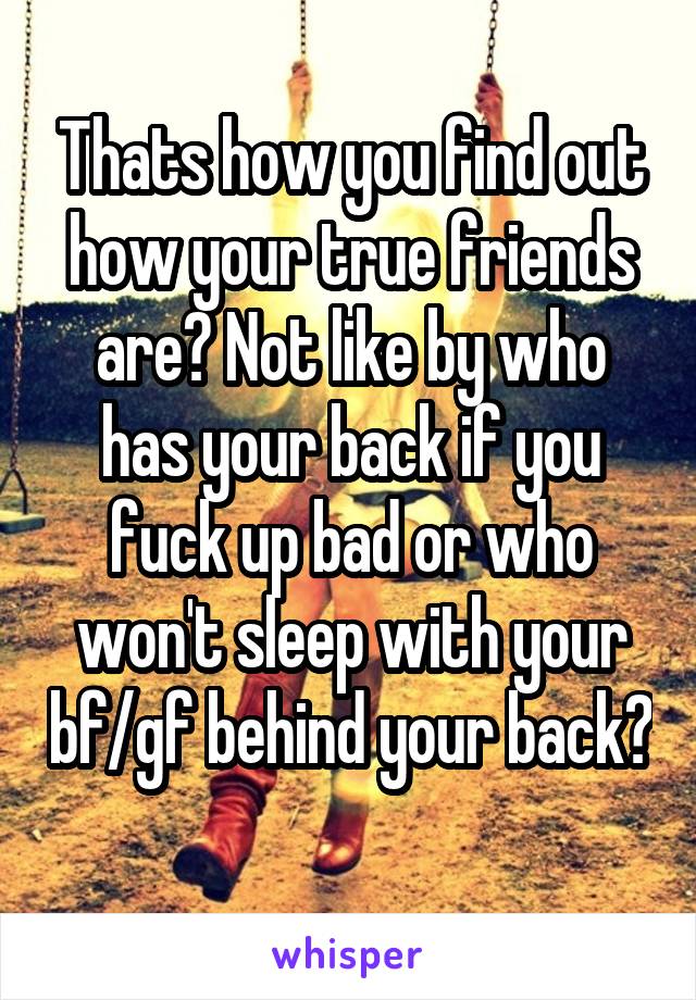 Thats how you find out how your true friends are? Not like by who has your back if you fuck up bad or who won't sleep with your bf/gf behind your back? 