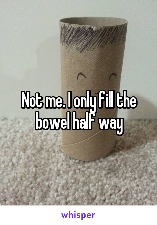 Not me. I only fill the bowel half way