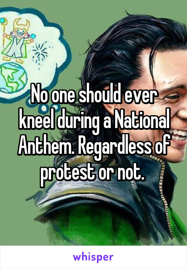 No one should ever kneel during a National Anthem. Regardless of protest or not. 