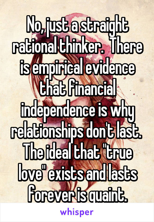 No, just a straight rational thinker.  There is empirical evidence that financial independence is why relationships don't last.  The ideal that "true love" exists and lasts forever is quaint.