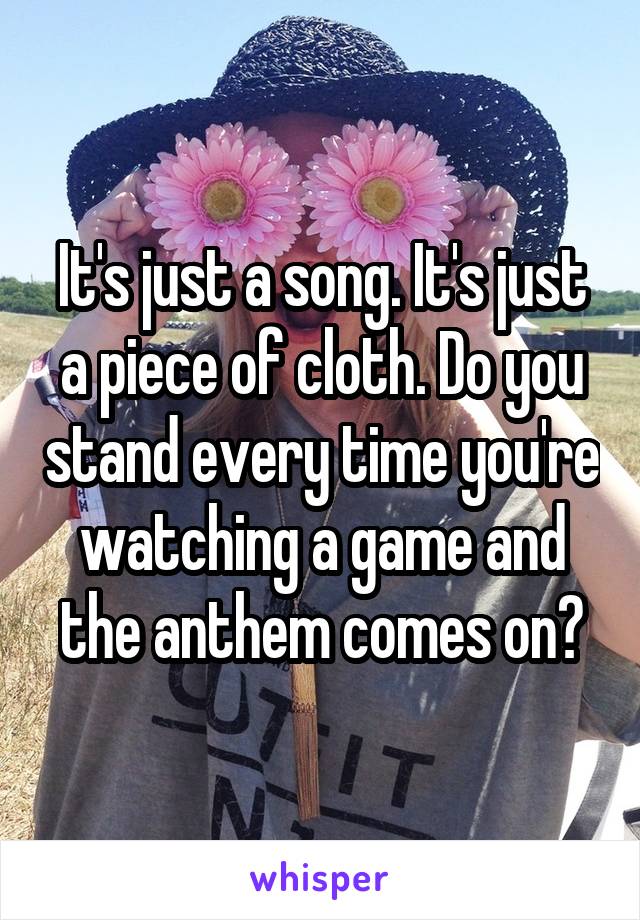It's just a song. It's just a piece of cloth. Do you stand every time you're watching a game and the anthem comes on?
