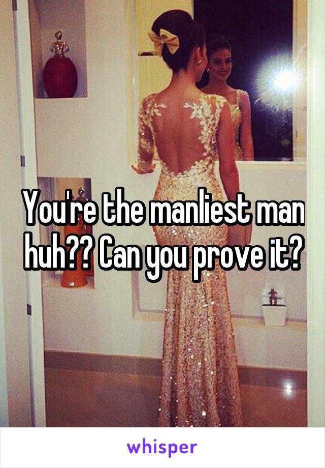 You're the manliest man huh?? Can you prove it?