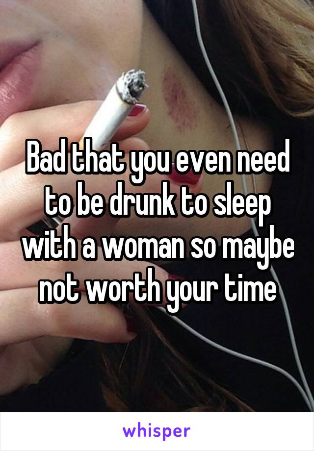 Bad that you even need to be drunk to sleep with a woman so maybe not worth your time