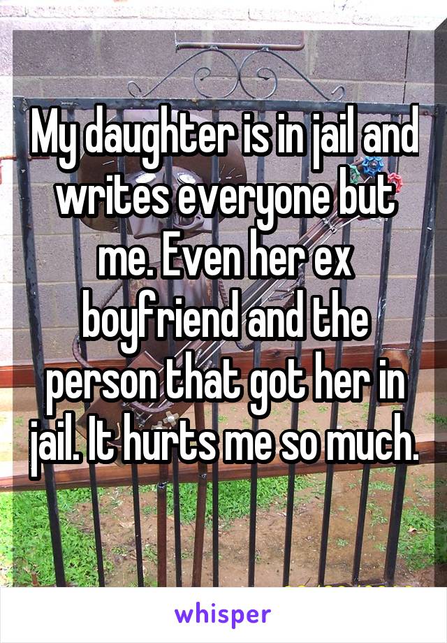 My daughter is in jail and writes everyone but me. Even her ex boyfriend and the person that got her in jail. It hurts me so much. 