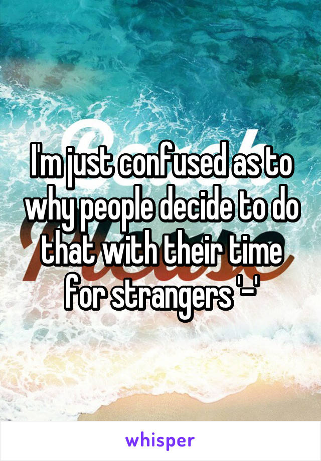 I'm just confused as to why people decide to do that with their time for strangers '-'