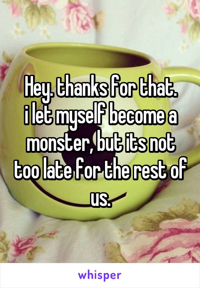 Hey. thanks for that.
i let myself become a monster, but its not too late for the rest of us.