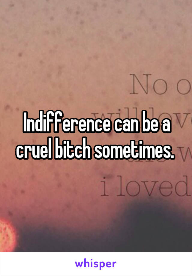 Indifference can be a cruel bitch sometimes. 