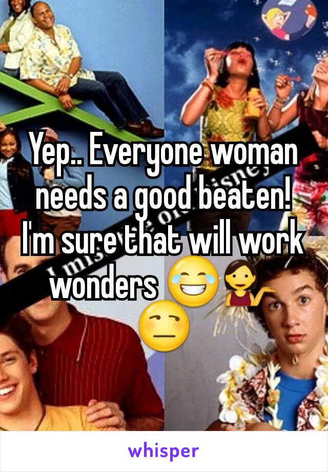 Yep.. Everyone woman needs a good beaten! I'm sure that will work wonders 😂💁😒