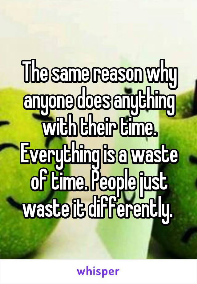 The same reason why anyone does anything with their time. Everything is a waste of time. People just waste it differently. 