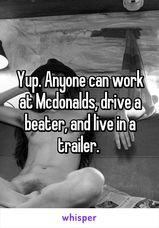 Yup. Anyone can work at Mcdonalds, drive a beater, and live in a trailer. 