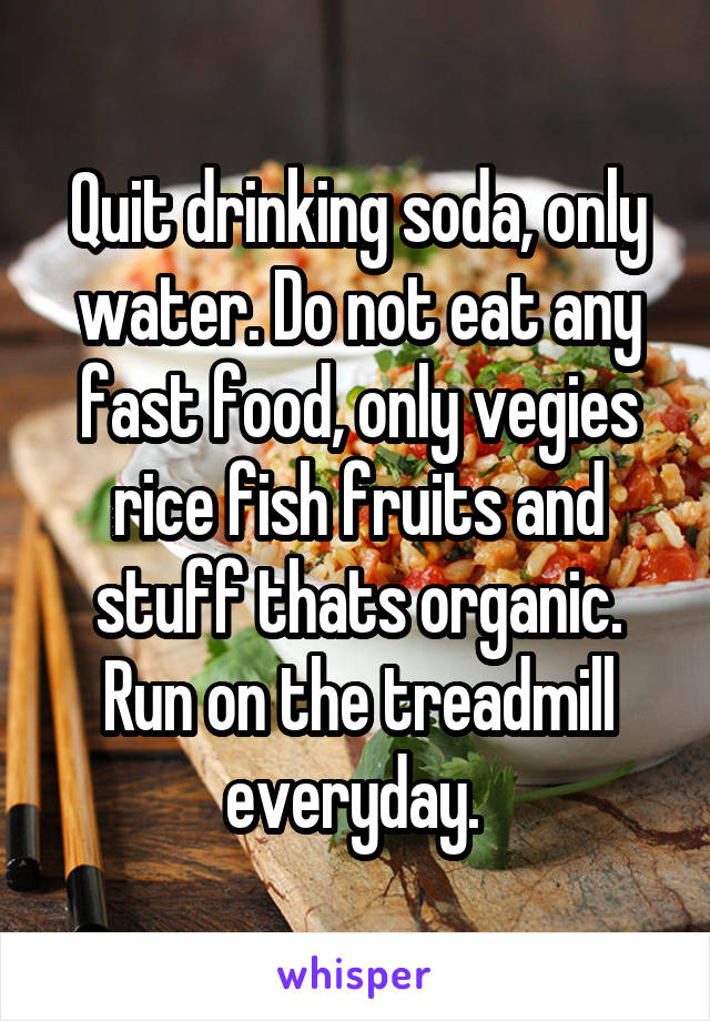 Quit drinking soda, only water. Do not eat any fast food, only vegies rice fish fruits and stuff thats organic. Run on the treadmill everyday. 
