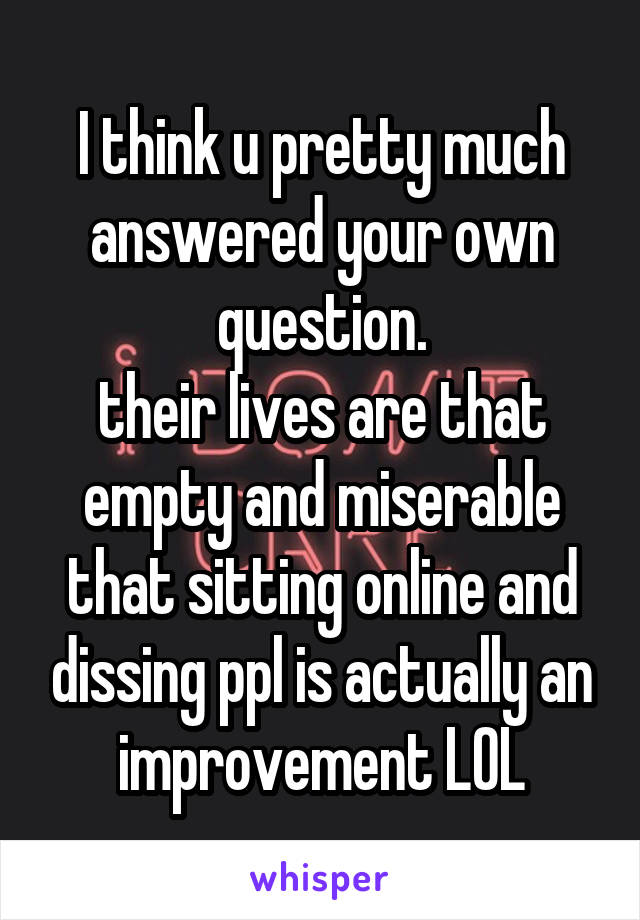 I think u pretty much answered your own question.
their lives are that empty and miserable that sitting online and dissing ppl is actually an improvement LOL