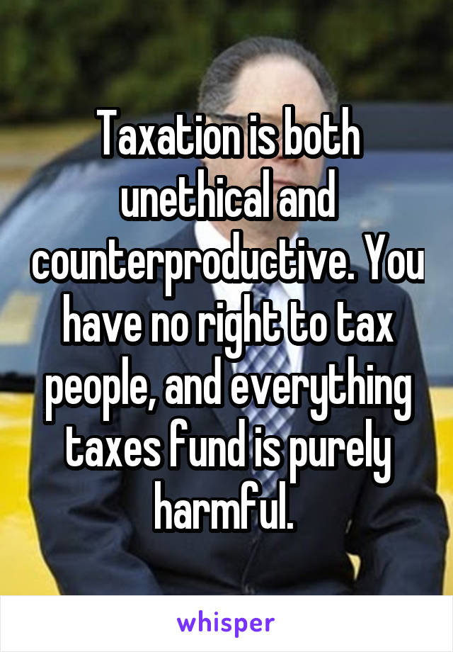 Taxation is both unethical and counterproductive. You have no right to tax people, and everything taxes fund is purely harmful. 