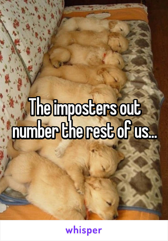 The imposters out number the rest of us...