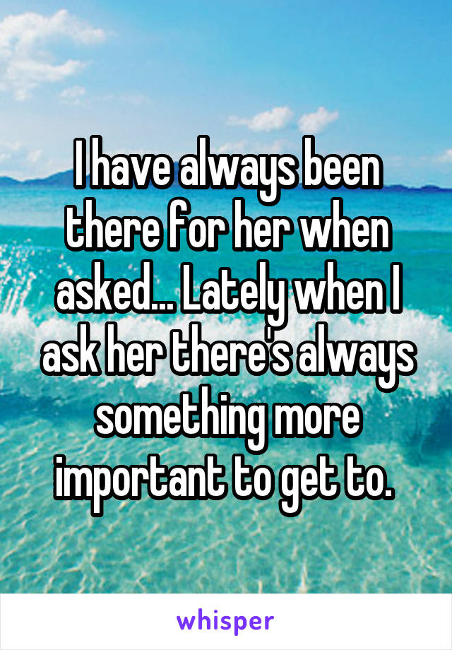 I have always been there for her when asked... Lately when I ask her there's always something more important to get to. 