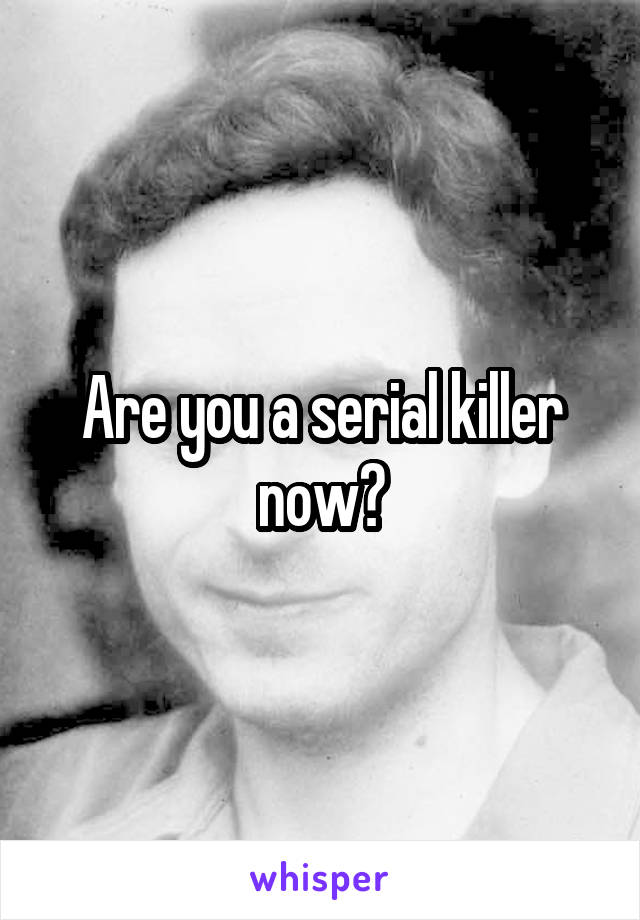 Are you a serial killer now?