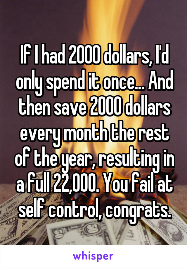 If I had 2000 dollars, I'd only spend it once... And then save 2000 dollars every month the rest of the year, resulting in a full 22,000. You fail at self control, congrats.