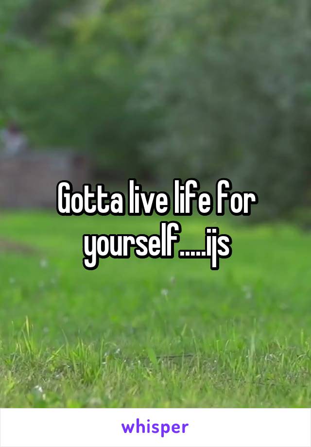Gotta live life for yourself.....ijs