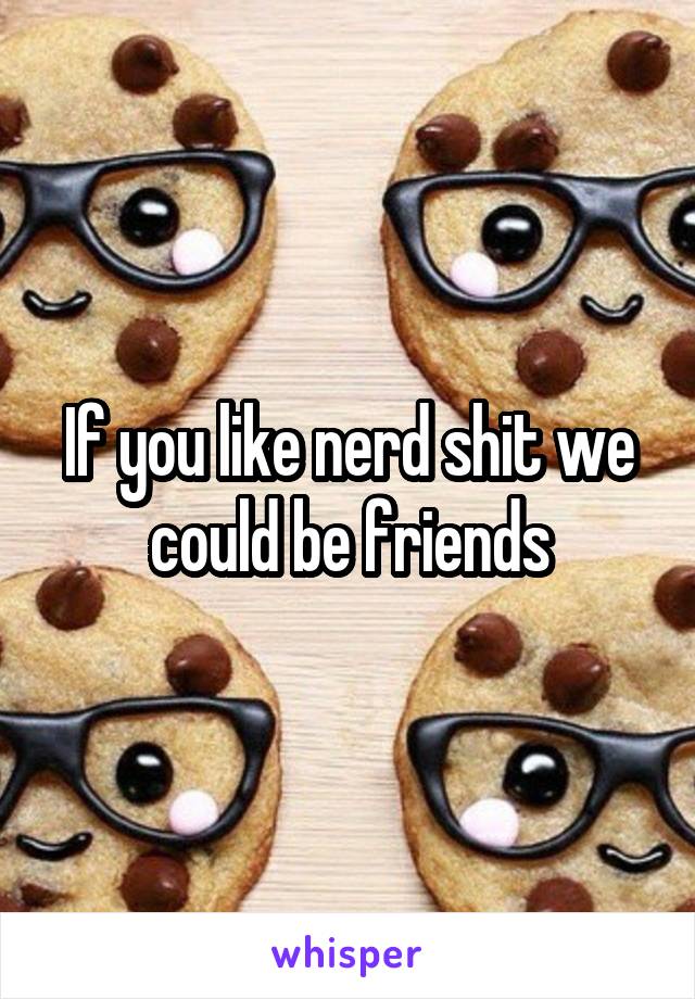 If you like nerd shit we could be friends