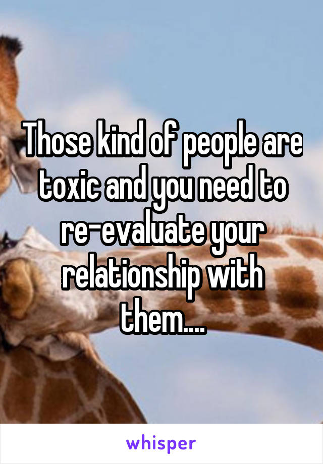 Those kind of people are toxic and you need to re-evaluate your relationship with them....