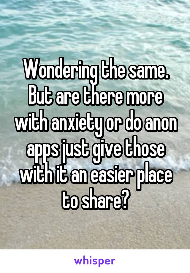 Wondering the same. But are there more with anxiety or do anon apps just give those with it an easier place to share?