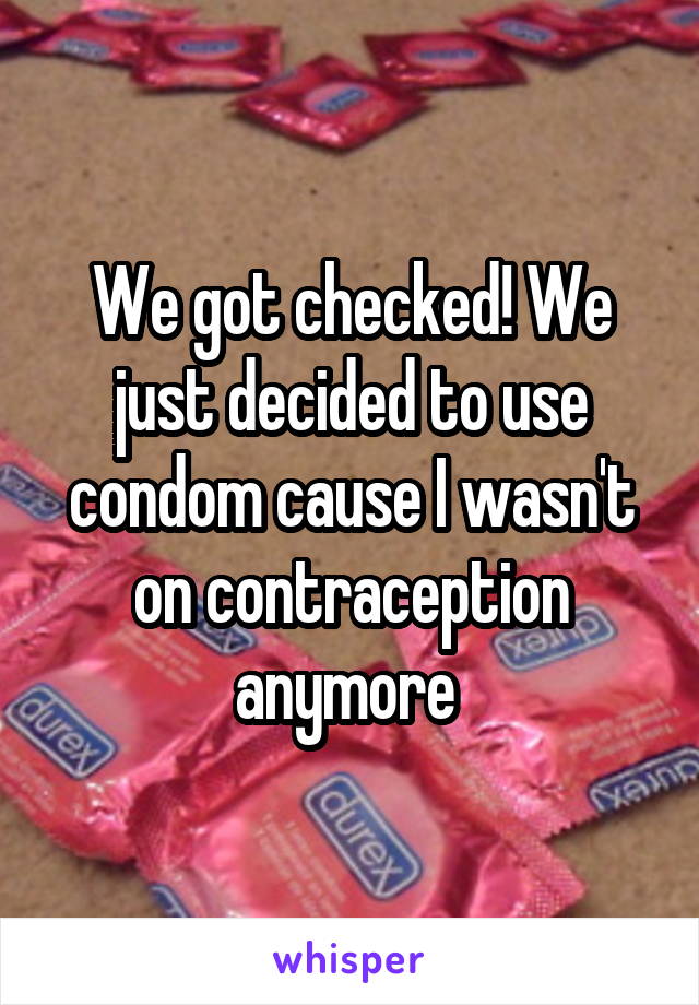 We got checked! We just decided to use condom cause I wasn't on contraception anymore 