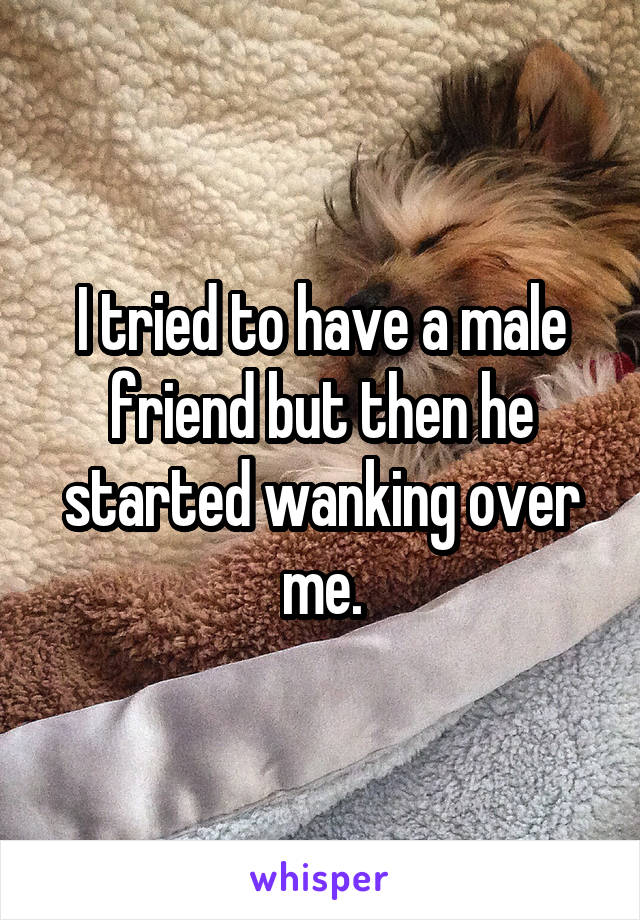 I tried to have a male friend but then he started wanking over me.