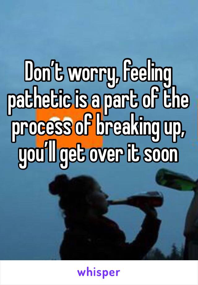 Don’t worry, feeling pathetic is a part of the process of breaking up, you’ll get over it soon